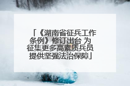 《湖南省征兵工作条例》修订出台 为征集更多高素质兵员提供坚强法治保障